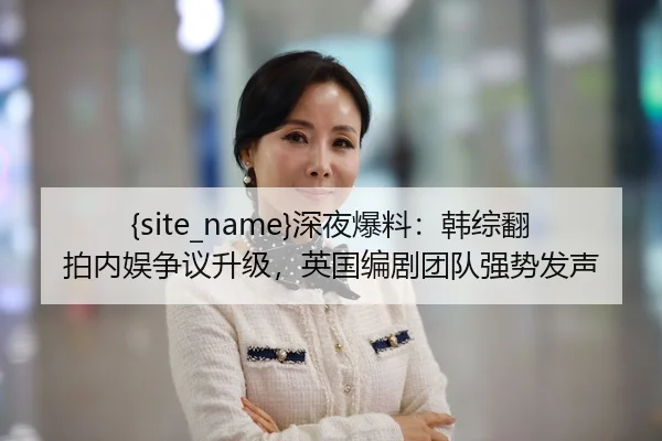 黑料不打烊深夜爆料：韩综翻拍内娱争议升级，英国编剧团队强势发声